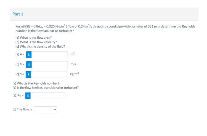 Part 1
For oil (SG = 0.86, u = 0.025 N-s/m? ) flow of 0.24 m/s through a round pipe with diameter of 521 mm, determine the Reynolds
number. Is the flow laminar or turbulent?
(a) What is the flow area?
(b) What is the flow velocity?
(c) What is the density of the fluid?
(a) A=
m2
(b) V=
m/s
(c) p-
kg/m3
(a) What is the Reynolds number?
(b) Is the flow laminar, transitional or turbulent?
(a) Re = i
(b) The flow is
|
