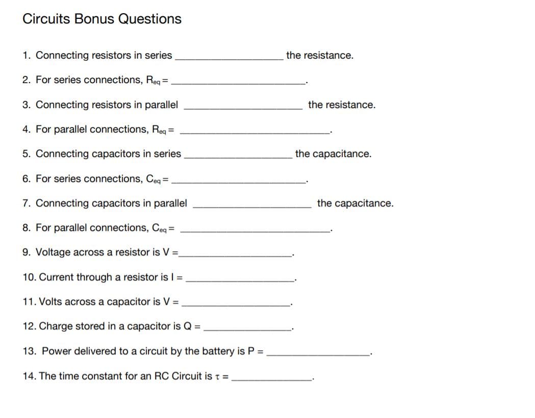 Circuits Bonus Questions
1. Connecting resistors in series
the resistance.
2. For series connections, Reg =
3. Connecting resistors in parallel
the resistance.
4. For parallel connections, Req =
5. Connecting capacitors in series
the capacitance.
6. For series connections, Ceq =
7. Connecting capacitors in parallel
the capacitance.
8. For parallel connections, Ceq =
9. Voltage across a resistor is V =
10. Current through a resistor is I =
11. Volts across a capacitor is V =
12. Charge stored in a capacitor is Q =
13. Power delivered to a circuit by the battery is P =
14. The time constant for an RC Circuit is t =
