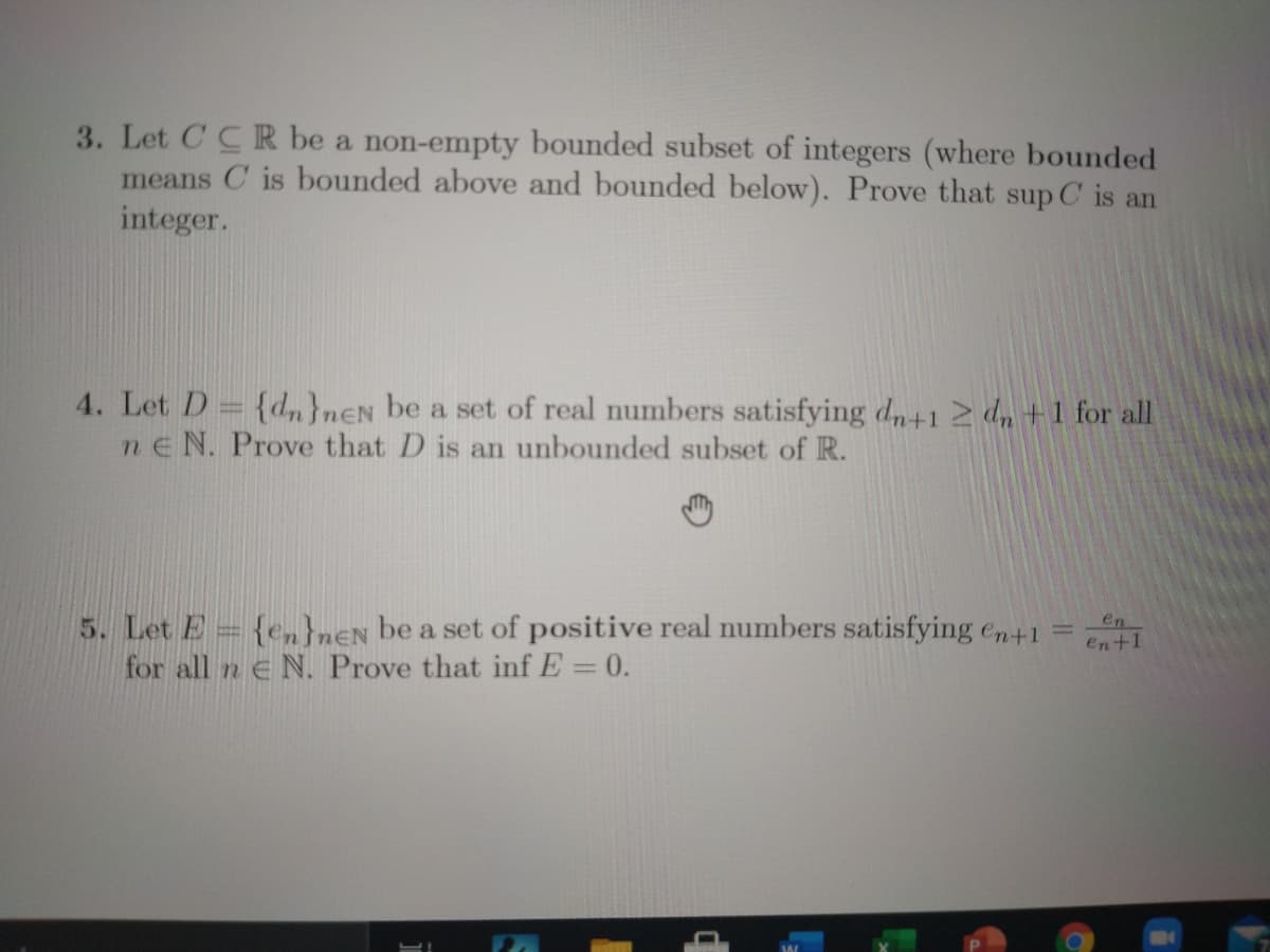 3. Let CCR be a non-empty bounded subset of integers (where bounded
means C is bounded above and bounded below). Prove that sup C is an
integer.
4. Let D= {d,}nEN be a set of real numbers satisfying dn+1 2 dn +1 for all
ne N. Prove that D is an unbounded subset of R.
5. Let E= {en}n€N be a set of positive real numbers satisfying en+1
for all n e N. Prove that inf E = 0.
en
%3D
en+1
