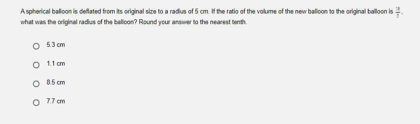 A spherical balloon is deflated from its original size to a radius of 5 cm. If the ratio of the volume of the new balloon to the original balloon is
what was the original radius of the balloon? Round your answer to the nearest tenth.
O 5.3 cm
O 1.1 cm
O 8.5 cm
7.7 cm
