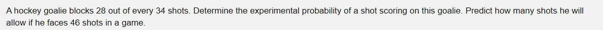 A hockey goalie blocks 28 out of every 34 shots. Determine the experimental probability of a shot scoring on this goalie. Predict how many shots he will
allow if he faces 46 shots in a game.
