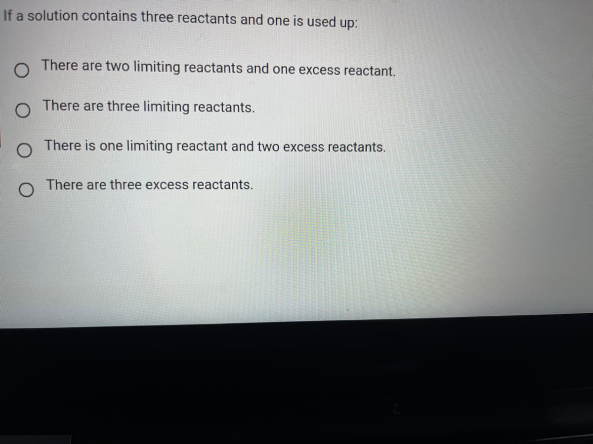 If a solution contains three reactants and one is used up:
O There are two limiting reactants and one excess reactant.
There are three limiting reactants.
There is one limiting reactant and two excess reactants.
There are three excess reactants.