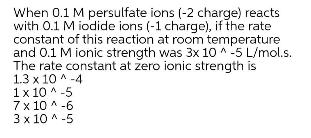 When 0.1 M persulfate ions (-2 charge) reacts
with 0.1 M iodide ions (-1 charge), if the rate
constant of this reaction at room temperature
and 0.1 M ionic strength was 3x 10 ^ -5 L/mol.s.
The rate constant at zero ionic strength is
1.3 x 10 ^ -4
1x 10 ^ -5
7 x 10 ^ -6
3 x 10 ^ -5
