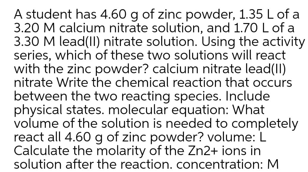 A student has 4.60 g of zinc powder, 1.35 L of a
3.20 M calcium nitrate solution, and 1.70 L of a
3.30 M lead(II) nitrate solution. Using the activity
series, which of these two solutions will react
with the zinc powder? calcium nitrate lead(II)
nitrate Write the chemical reaction that occurs
between the two reacting species. Include
physical states. molecular equation: What
volume of the solution is needed to completely
act all 4.60 g of zinc powder? volume: L
Calculate the molarity of the Zn2+ ions in
solution after the reaction. concentration: M
