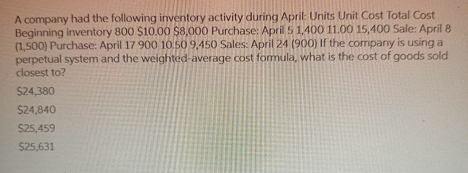 A company had the following inventory activity during April: Units Unit Cost Total Cost
Beginning inventory 800 $10.00 $8,000 Purchase: April 5 1,400 11.00 15,400 Sale: April 8
(1,500) Purchase: April 17 900 10.50 9,450 Sales: April 24 (900) If the company is using a
perpetual system and the weighted-average cost formula, what is the cost of goods sold
closest to?
$24,380
$24,840
$25,459
$25,631