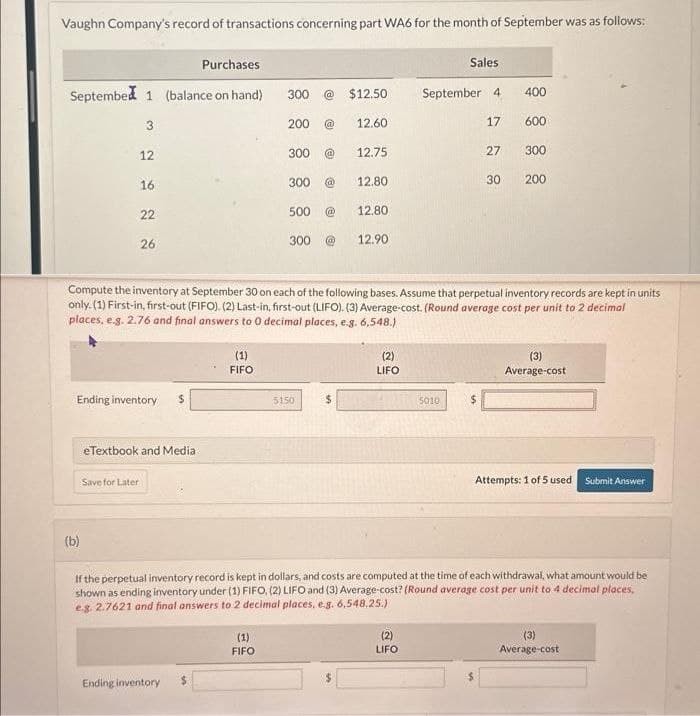 Vaughn Company's record of transactions concerning part WA6 for the month of September was as follows:
Purchases
September 1 (balance on hand)
3
12
(b)
16
22
26
Ending inventory $
eTextbook and Media
Save for Later
(1)
FIFO
Ending inventory
300 @ $12.50
200 @
(1)
FIFO
300 @
300 @
500
300
5150
12.60
$
12.75
12.80
12.80
Compute the inventory at September 30 on each of the following bases. Assume that perpetual inventory records are kept in units
only. (1) First-in, first-out (FIFO). (2) Last-in, first-out (LIFO). (3) Average-cost. (Round average cost per unit to 2 decimal
places, e.g. 2.76 and final answers to 0 decimal places, e.g. 6,548.)
12.90
(2)
LIFO
Sales
September 4
17
(2)
LIFO
5010
27
$
30
400
600
300
200
If the perpetual inventory record is kept in dollars, and costs are computed at the time of each withdrawal, what amount would be
shown as ending inventory under (1) FIFO, (2) LIFO and (3) Average-cost? (Round average cost per unit to 4 decimal places,
e.g. 2.7621 and final answers to 2 decimal places, e.g. 6,548.25.)
(3)
Average-cost
Attempts: 1 of 5 used Submit Answer
(3)
Average-cost