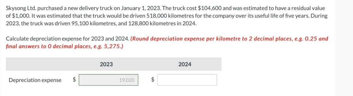 Skysong Ltd. purchased a new delivery truck on January 1, 2023. The truck cost $104,600 and was estimated to have a residual value
of $1,000. It was estimated that the truck would be driven 518,000 kilometres for the company over its useful life of five years. During
2023, the truck was driven 95,100 kilometres, and 128,800 kilometres in 2024.
Calculate depreciation expense for 2023 and 2024. (Round depreciation expense per kilometre to 2 decimal places, e.g. 0.25 and
final answers to 0 decimal places, e.g. 5,275.)
Depreciation expense $
2023
19,020
$
2024