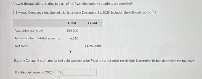 Answer the questions relating to each of the five independent situations as requested.
1. Skysong Company's unadjusted trial balance at December 31, 2025, included the following accounts.
Accounts receivable
Allowance for doubtful accounts
Net sales
Debit
$54,800
Bad debt expense for 2025
6,910
Credit
$1,267,000
Skysong Company estimates its bad debt expense to be 7% of gross accounts receivable. Determine its bad debt expense for 2025.