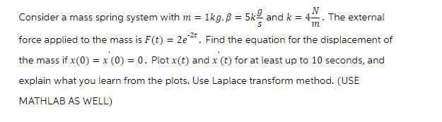 N
m
Consider a mass spring system with m = 1kg. ß = 5k and k = 4
force applied to the mass is F(t) = 2e²t. Find the equation for the displacement of
the mass if x (0) = x (0) = 0. Plot x(t) and x (t) for at least up to 10 seconds, and
explain what you learn from the plots. Use Laplace transform method. (USE
MATHLAB AS WELL)
.
The external