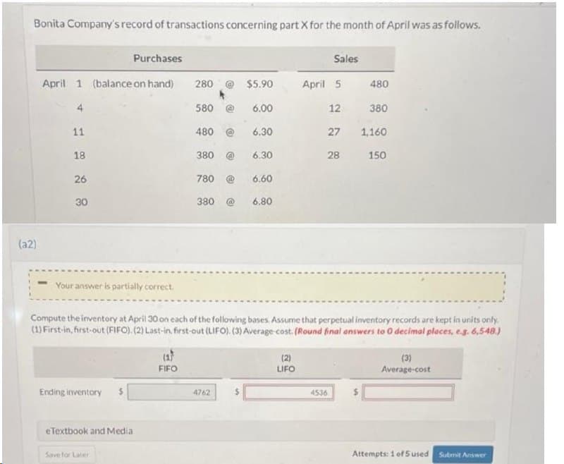 Bonita Company's record of transactions concerning part X for the month of April was as follows.
(a2)
Purchases
April 1 (balance on hand)
11
18
26
30
Your answer is partially correct.
Ending inventory
eTextbook and Media
Save for Later
280
FIFO
580
480
380 @
$5.90
6.00
6.30
780
6.60
380 @ 6.80
4762
6.30
(2)
LIFO
Sales
April 5
12
27
Compute the inventory at April 30 on each of the following bases. Assume that perpetual inventory records are kept in units only.
(1) First-in, first-out (FIFO). (2) Last-in, first-out (LIFO). (3) Average-cost. (Round final answers to O decimal places, e.g. 6,548.)
28
4536
480
380
1,160.
150
(3)
Average-cost
Attempts: 1 of 5 used Submit Answer