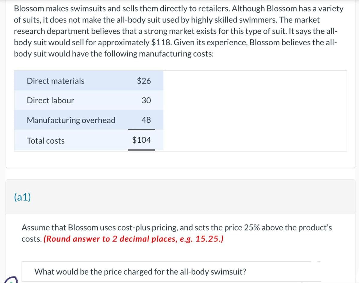 Blossom makes swimsuits and sells them directly to retailers. Although Blossom has a variety
of suits, it does not make the all-body suit used by highly skilled swimmers. The market
research department believes that a strong market exists for this type of suit. It says the all-
body suit would sell for approximately $118. Given its experience, Blossom believes the all-
body suit would have the following manufacturing costs:
Direct materials
Direct labour
Manufacturing overhead
Total costs
(a1)
$26
30
48
$104
Assume that Blossom uses cost-plus pricing, and sets the price 25% above the product's
costs. (Round answer to 2 decimal places, e.g. 15.25.)
What would be the price charged for the all-body swimsuit?