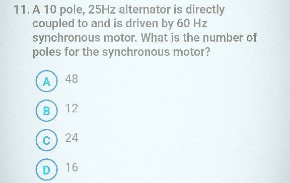 11. A 10 pole, 25Hz alternator is directly
coupled to and is driven by 60 Hz
synchronous motor. What is the number of
poles for the synchronous motor?
A 48
00
B
C
12
24
D) 16