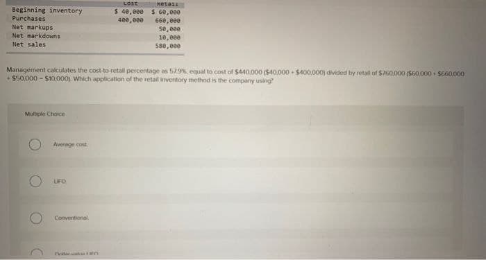 Beginning inventory
Purchases.
Net markups
Net markdowns
Net sales
Multiple Choice
Average cost
LIFO
Management calculates the cost-to-retall percentage as 57.9% equal to cost of $440,000 ($40,000-$400,000) divided by retall of $760,000 ($60,000 $660,000
+ $50,000 - $10,000). Which application of the retail inventory method is the company using?
Conventional
LOST
$ 40,000
400,000
DellEn
ketall
$60,000
660,000
50,000
10,000
580,000