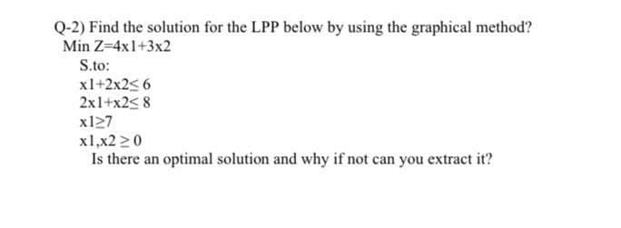 Q-2) Find the solution for the LPP below by using the graphical method?
Min Z=4x1+3x2
S.to:
x1+2x2<6
2x1+x2<8
x127
x1,x220
Is there an optimal solution and why if not can you extract it?