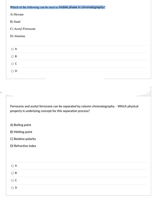 Which of the following can be used as mobile phase in chromatography?
A) Нехаne
B) Sand
C) Acetyl Ferrocene
D) Alumina
OB
OD
Ferrocene and acetyl ferrocene can be separated by column chromatography. - Which physical
property is underlying concept for this separation process?
A) Boiling point
B) Melting point
C) Relative polarity
D) Refractive index
O A
ов
D.
