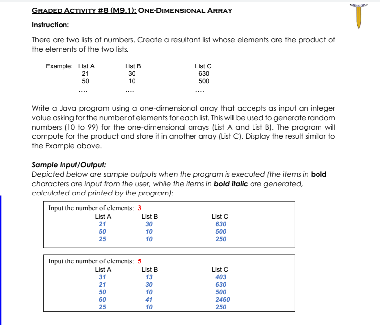 GRADED ACTIVITY #8 (M9.1): ONE-DIMENSIONAL ARRAY
Instruction:
There are two lists of numbers. Create a resultant list whose elements are the product of
the elements of the two lists.
Example: List A
List B
List C
630
500
21
30
50
10
Write a Java program using a one-dimensional array that accepts as input an integer
value asking for the number of elements for each list. This will be used to generate random
numbers (10 to 99) for the one-dimensional arrays (List A and List B). The program will
compute for the product and store it in another array (List C). Display the result similar to
the Example above.
Sample Input/Output:
Depicted below are sample outputs when the program is executed (the items in bold
characters are input from the user, while the items in bold italic are generated,
calculated and printed by the program):
Input the number of elements: 3
List B
List C
630
List A
21
30
50
10
500
25
10
250
Input the number of elements: 5
List B
List C
403
List A
31
13
21
30
630
50
10
500
60
41
2460
25
10
250
