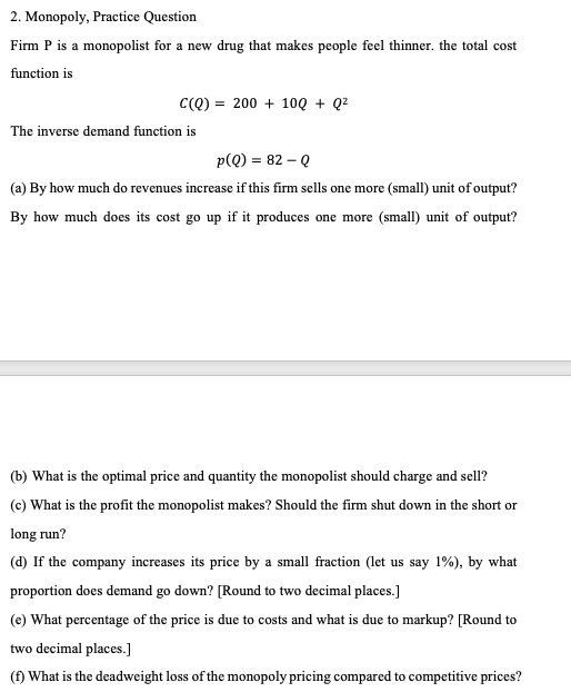 2. Monopoly, Practice Question
Firm P is a monopolist for a new drug that makes people feel thinner. the total cost
function is
C(Q) = 200 + 10Q + Q²
The inverse demand function is
p(Q) = 82 - Q
(a) By how much do revenues increase if this firm sells one more (small) unit of output?
By how much does its cost go up if it produces one more (small) unit of output?
(b) What is the optimal price and quantity the monopolist should charge and sell?
(c) What is the profit the monopolist makes? Should the firm shut down in the short or
long run?
(d) If the company increases its price by a small fraction (let us say 1%), by what
proportion does demand go down? [Round to two decimal places.]
(e) What percentage of the price is due to costs and what is due to markup? [Round to
two decimal places.]
(f) What is the deadweight loss of the monopoly pricing compared to competitive prices?