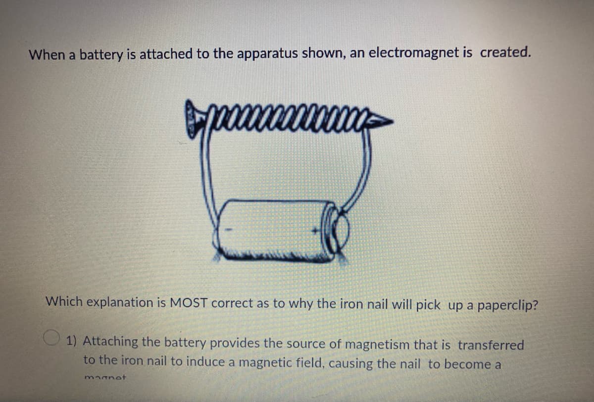 When a battery is attached to the apparatus shown, an electromagnet is created.
Which explanation is MOST correct as to why the iron nail will pick up a paperclip?
1) Attaching the battery provides the source of magnetism that is transferred
to the iron nail to induce a magnetic field, causing the nail to become a
magnet