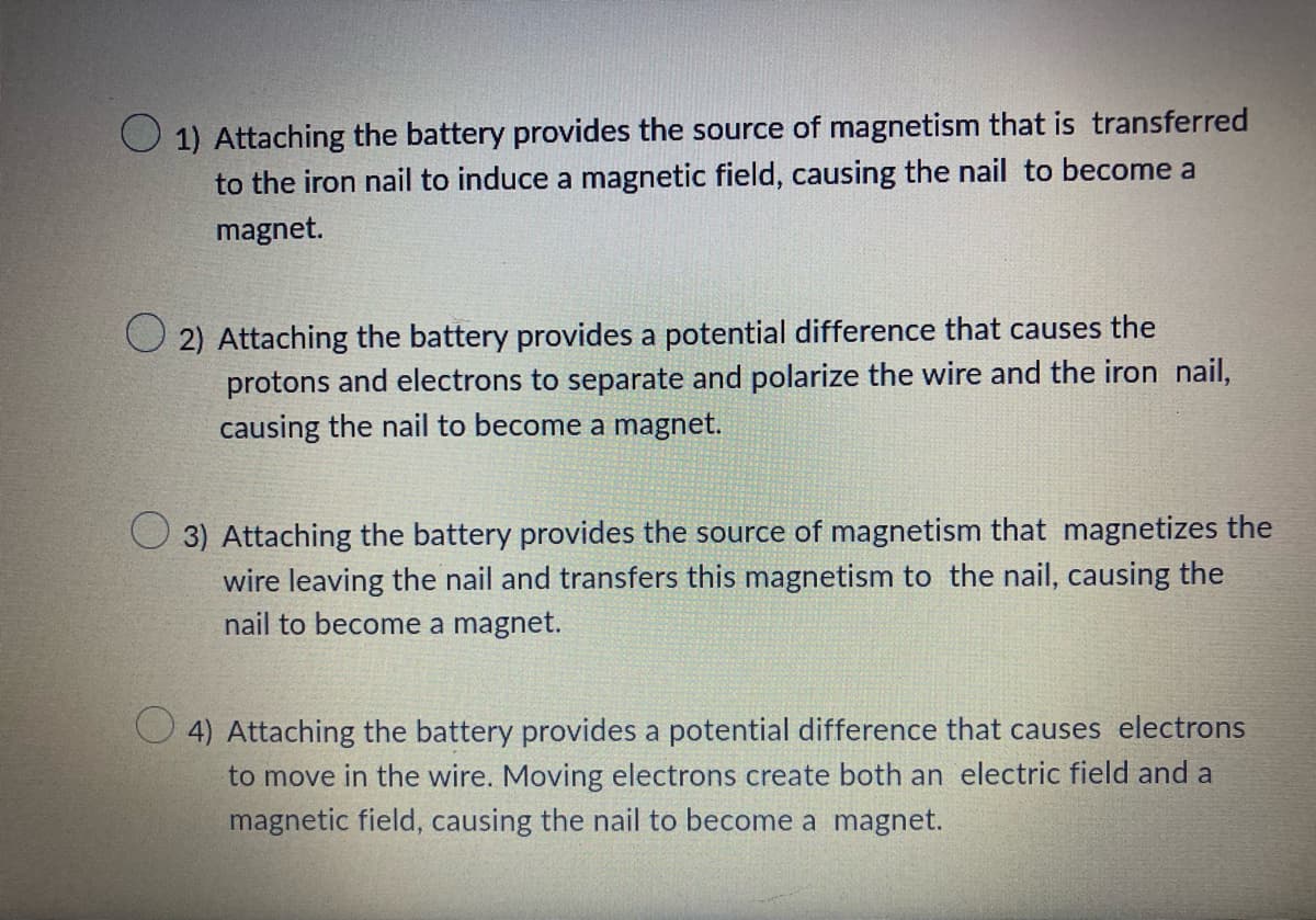 1) Attaching the battery provides the source of magnetism that is transferred
to the iron nail to induce a magnetic field, causing the nail to become a
magnet.
2) Attaching the battery provides a potential difference that causes the
protons and electrons to separate and polarize the wire and the iron nail,
causing the nail to become a magnet.
3) Attaching the battery provides the source of magnetism that magnetizes the
wire leaving the nail and transfers this magnetism to the nail, causing the
nail to become a magnet.
4) Attaching the battery provides a potential difference that causes electrons
to move in the wire. Moving electrons create both an electric field and a
magnetic field, causing the nail to become a magnet.