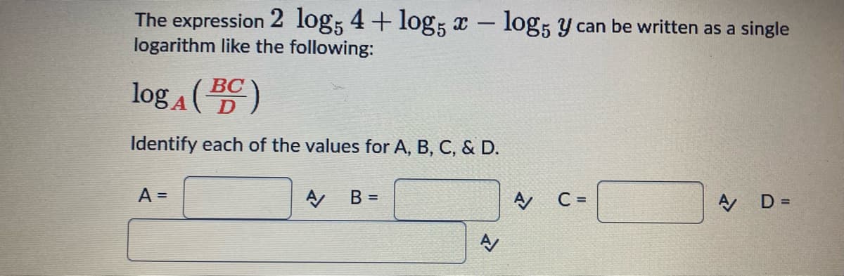 The expression 2 log5 4 + log5 x - log5 y can be written as a single
logarithm like the following:
logA (BC)
Identify each of the values for A, B, C, & D.
A =
A/
B =
રે
A
C =
A/
D =