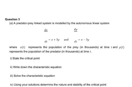 Question 3
(a) A predator-prey linked system is modelled by the autonomous linear system
dx
dy
dt =x+ 3y and
de =*- 3y
where x(t) represents the population of the prey (in thousands) at time t and y(t)
represents the population of the predator (in thousands) at time t.
i) State the critical point
i) Write down the characteristic equation
i) Solve the characteristic equation
iv) Using your solutions determine the nature and stability of the critical point
