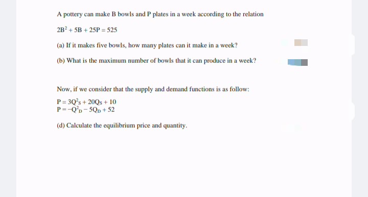 A pottery can make B bowls and P plates in a week according to the relation
2B? + 5B + 25P = 525
(a) If it makes five bowls, how many plates can it make in a week?
(b) What is the maximum number of bowls that it can produce in a week?
Now, if we consider that the supply and demand functions is as follow:
P = 3Q's + 20Qs + 10
P=-Q'b- 5Qp + 52
(d) Calculate the equilibrium price and quantity.
