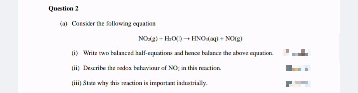 Question 2
(a) Consider the following equation
NO:(g) + H2O(1) – HNO:(aq) + NO(g)
(i) Write two balanced half-equations and hence balance the above equation.
(ii) Describe the redox behaviour of NO; in this reaction.
(iii) State why this reaction is important industrially.
