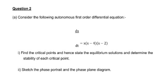 Question 2
(a) Consider the following autonomous first order differential equation:-
dx
dt = x(x – 4)(x – 2)
i) Find the critical points and hence state the equilibrium solutions and determine the
stability of each critical point.
ii) Sketch the phase portrait and the phase plane diagram.
