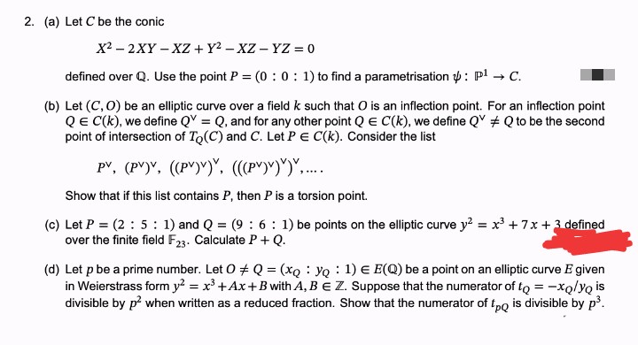 2. (a) Let C be the conic
X2 – 2XY – XZ + Y2 – XZ - YZ = 0
defined over Q. Use the point P = (0 : 0: 1) to find a parametrisation p: pl → C.
(b) Let (C, 0) be an elliptic curve over a field k such that O is an inflection point. For an inflection point
QE C(k), we define QV = Q, and for any other point Q E C(k), we define Q + Q to be the second
point of intersection of To(C) and C. Let PE C(k). Consider the list
pv, (P")", ((P")")", ((P")")")", ...
Show that if this list contains P, then P is a torsion point.
(c) Let P = (2 : 5 : 1) and Q = (9 : 6 : 1) be points on the elliptic curve y? = x +7x +3 defined
over the finite field F23. Calculate P + Q.
(d) Let p be a prime number. Let O + Q = (xQ YQ 1) E E(Q) be a point on an elliptic curve E given
in Weierstrass form y? = x³ +Ax+B with A, B E Z. Suppose that the numerator of to = -xQ/yQ is
divisible by p? when written as a reduced fraction. Show that the numerator of tpo is divisible by p³.
