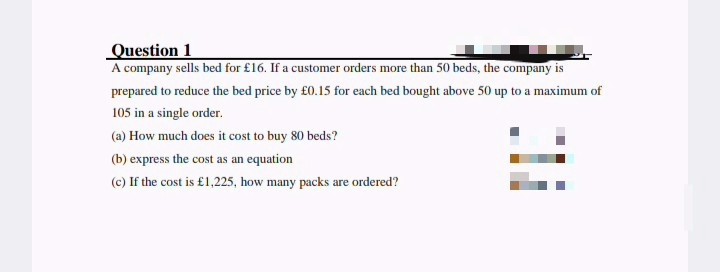 Question 1
A company sells bed for £16. If a customer orders more than 50 beds, the company is
prepared to reduce the bed price by £0.15 for each bed bought above 50 up to a maximum of
105 in a single order.
(a) How much does it cost to buy 80 beds?
(b) express the cost as an equation
(c) If the cost is £1,225, how many packs are ordered?
