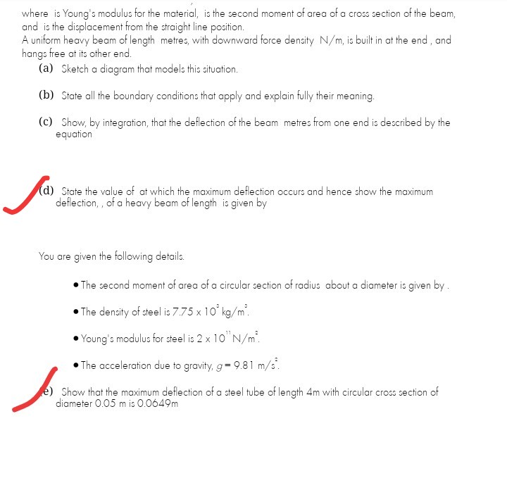 where is Young's modulus for the material, is the second moment of area of a cross section of the beam,
and is the displacement from the straight line position.
A uniform heavy beam of length metres, with downward force density N/m, is built in at the end , and
hangs free at its other end.
(a) Sketch a diagram that models this situation.
(b) State all the boundary conditions that apply and explain fully their meaning.
(c) Show, by integration, that the deflection of the beam metres from one end is described by the
equation
(d) State the value of at which the maximum deflection occurs and hence show the maximum
deflection, , of a heavy beam of length is given by
You are given the following details.
• The second moment of area of a circular section of radius about a diameter is given by.
The density of steel is 7.75 x 10' kg/m.
Young's modulus for steel is 2 x 10"N/m.
The acceleration due to gravity, g= 9.81 m/s.
e) Show that the maximum deflection of a steel tube of length 4m with circular cross section of
diameter 0.05 m is 0.0649m
