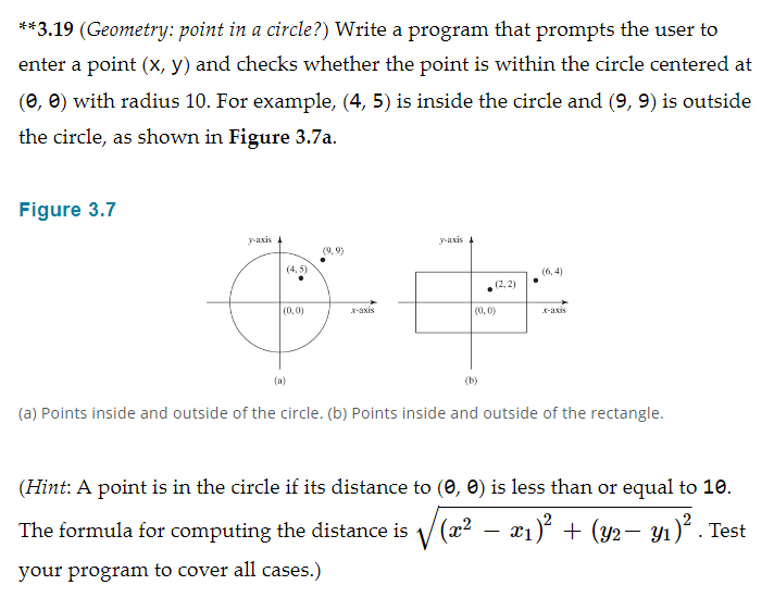 **3.19 (Geometry: point in a circle?) Write a program that prompts the user to
enter a point (x, y) and checks whether the point is within the circle centered at
(0, 0) with radius 10. For example, (4, 5) is inside the circle and (9, 9) is outside
the circle, as shown in Figure 3.7a.
Figure 3.7
y-axis A
(9,9)
(4,5)
&
(0,0)
x-axis
y-axis A
(2,2)
(0,0)
(b)
(6,4)
x-axis
(a) Points inside and outside of the circle. (b) Points inside and outside of the rectangle.
(Hint: A point is in the circle if its distance to (0, 0) is less than or equal to 10.
The formula for computing the distance is √(x² − x₁)² + (y2− y₁)² . Test
your program to cover all cases.)