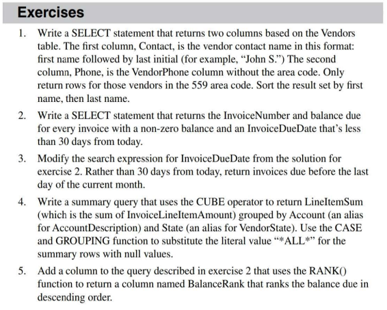 Exercises
1. Write a SELECT statement that returns two columns based on the Vendors
table. The first column, Contact, is the vendor contact name in this format:
first name followed by last initial (for example, "John S.") The second
column, Phone, is the VendorPhone column without the area code. Only
return rows for those vendors in the 559 area code. Sort the result set by first
name, then last name.
2. Write a SELECT statement that returns the InvoiceNumber and balance due
for every invoice with a non-zero balance and an InvoiceDueDate that's less
than 30 days from today.
3. Modify the search expression for InvoiceDueDate from the solution for
exercise 2. Rather than 30 days from today, return invoices due before the last
day of the current month.
4. Write a summary query that uses the CUBE operator to return LineItemSum
(which is the sum of InvoiceLineItemAmount) grouped by Account (an alias
for AccountDescription) and State (an alias for VendorState). Use the CASE
and GROUPING function to substitute the literal value **ALL*" for the
summary rows with null values.
5. Add a column to the query described in exercise 2 that uses the RANK()
function to return a column named BalanceRank that ranks the balance due in
descending order.