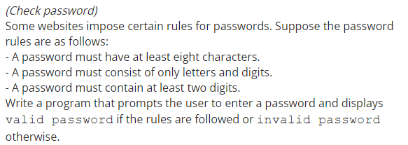 (Check password)
Some websites impose certain rules for passwords. Suppose the password
rules are as follows:
- A password must have at least eight characters.
- A password must consist of only letters and digits.
- A password must contain at least two digits.
Write a program that prompts the user to enter a password and displays
valid password if the rules are followed or invalid password
otherwise.