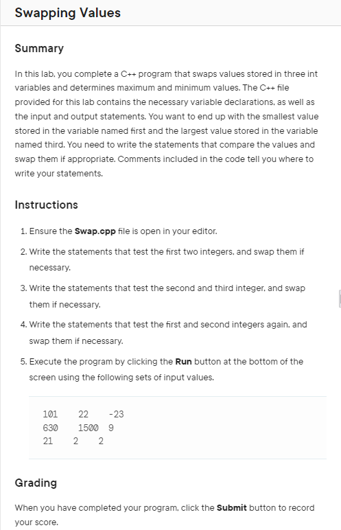 Swapping Values
Summary
In this lab, you complete a C++ program that swaps values stored in three int
variables and determines maximum and minimum values. The C++ file
provided for this lab contains the necessary variable declarations, as well as
the input and output statements. You want to end up with the smallest value
stored in the variable named first and the largest value stored in the variable
named third. You need to write the statements that compare the values and
swap them if appropriate. Comments included in the code tell you where to
write your statements.
Instructions
1. Ensure the Swap.cpp file is open in your editor.
2. Write the statements that test the first two integers, and swap them if
necessary.
3. Write the statements that test the second and third integer, and swap
them if necessary.
4. Write the statements that test the first and second integers again, and
swap them if necessary.
5. Execute the program by clicking the Run button at the bottom of the
screen using the following sets of input values.
101
22 -23
630
1500 9
21
2 2
Grading
When you have completed your program, click the Submit button to record
your score.