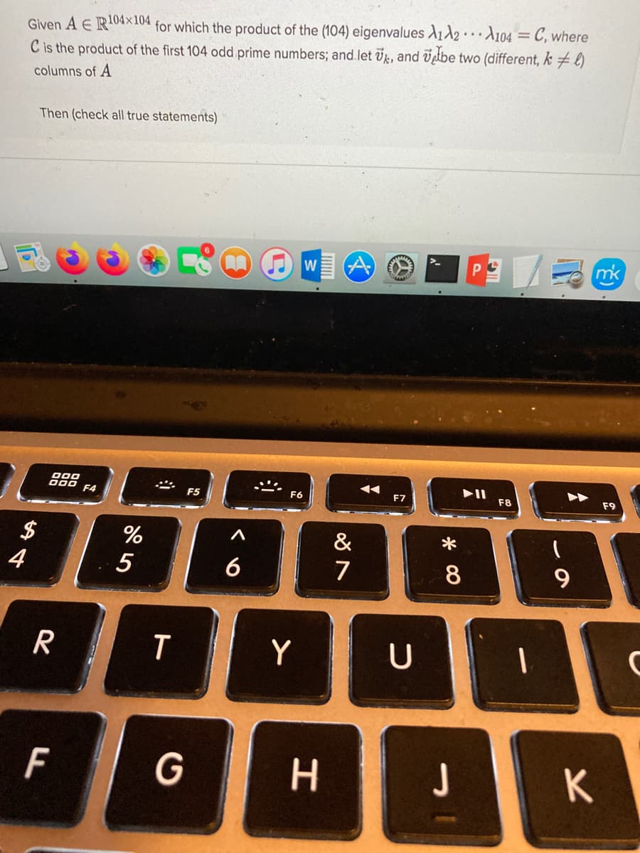 Given A E R04x104 for which the product of the (104) eigenvalues A12A104 = C, where
C is the product of the first 104 odd prime numbers; and.let Uk, and lbe two (different, k # l)
columns of A
Then (check all true statements)
W
mk
000
000
F4
F5
F6
F7
F8
F9
$
4
%
&
6
7
8
R
Y
F
G
H.
J
K
w/
