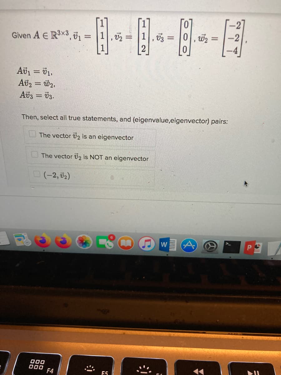 Given A E R3x3, 01 = |1|,02 =
1, 03
0, w2 =
2
Av1 = 1,
Aరేన = య
Av3 = 03.
%3!
Then, select all true statements, and (eigenvalue,eigenvector) pairs:
The vector V2 is an eigenvector
The vector v2 is NOT an eigenvector
(-2, 02)
000
D00 F4
E5
