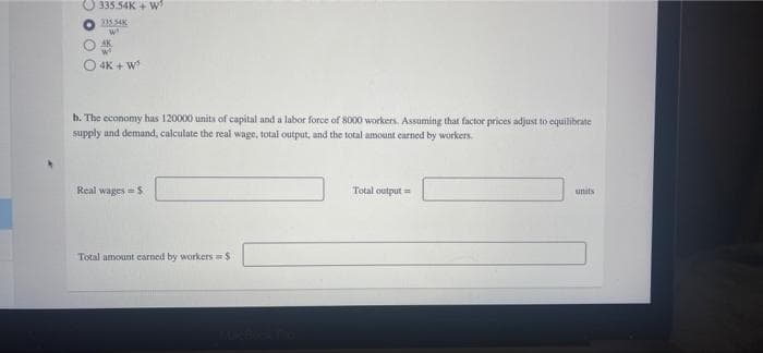 335.54K+W³
23554K
w
AK
w
4K + W
b. The economy has 120000 units of capital and a labor force of 8000 workers. Assuming that factor prices adjust to equilibrate
supply and demand, calculate the real wage, total output, and the total amount earned by workers.
Real wages = $
Total output=
units
Total amount earned by workers = $