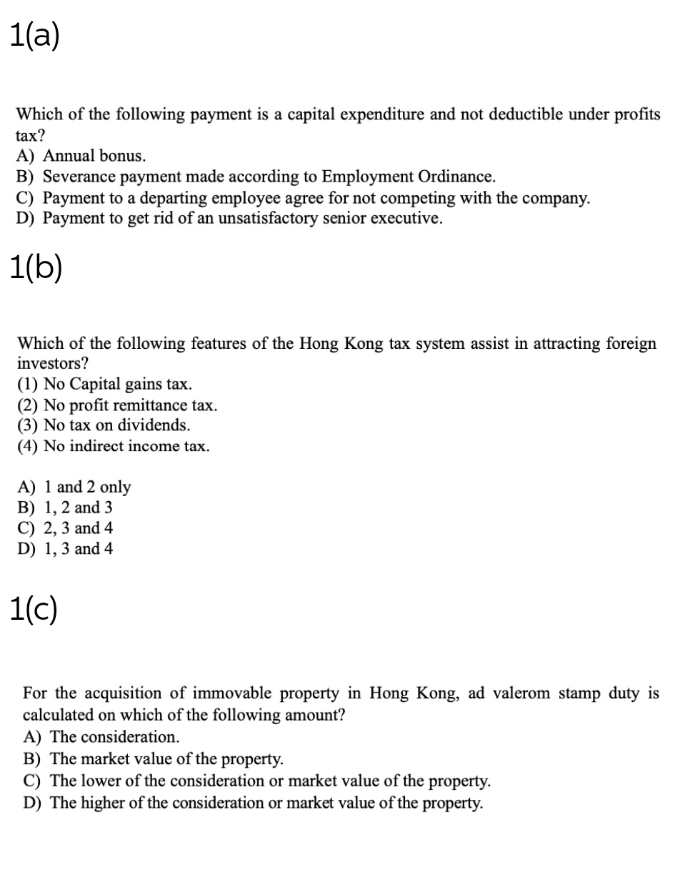 1(a)
Which of the following payment is a capital expenditure and not deductible under profits
tax?
A) Annual bonus.
B) Severance payment made according to Employment Ordinance.
C) Payment to a departing employee agree for not competing with the company.
D) Payment to get rid of an unsatisfactory senior executive.
1(b)
Which of the following features of the Hong Kong tax system assist in attracting foreign
investors?
(1) No Capital gains tax.
(2) No profit remittance tax.
(3) No tax on dividends.
(4) No indirect income tax.
A) 1 and 2 only
B) 1, 2 and 3
C) 2, 3 and 4
D) 1, 3 and 4
1(c)
For the acquisition of immovable property in Hong Kong, ad valerom stamp duty is
calculated on which of the following amount?
A) The consideration.
B) The market value of the property.
C) The lower of the consideration or market value of the property.
D) The higher of the consideration or market value of the property.