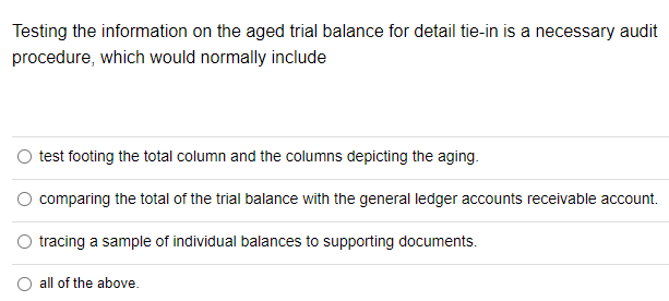 Testing the information on the aged trial balance for detail tie-in is a necessary audit
procedure, which would normally include
O test footing the total column and the columns depicting the aging.
comparing the total of the trial balance with the general ledger accounts receivable account.
O tracing a sample of individual balances to supporting documents.
all of the above.
