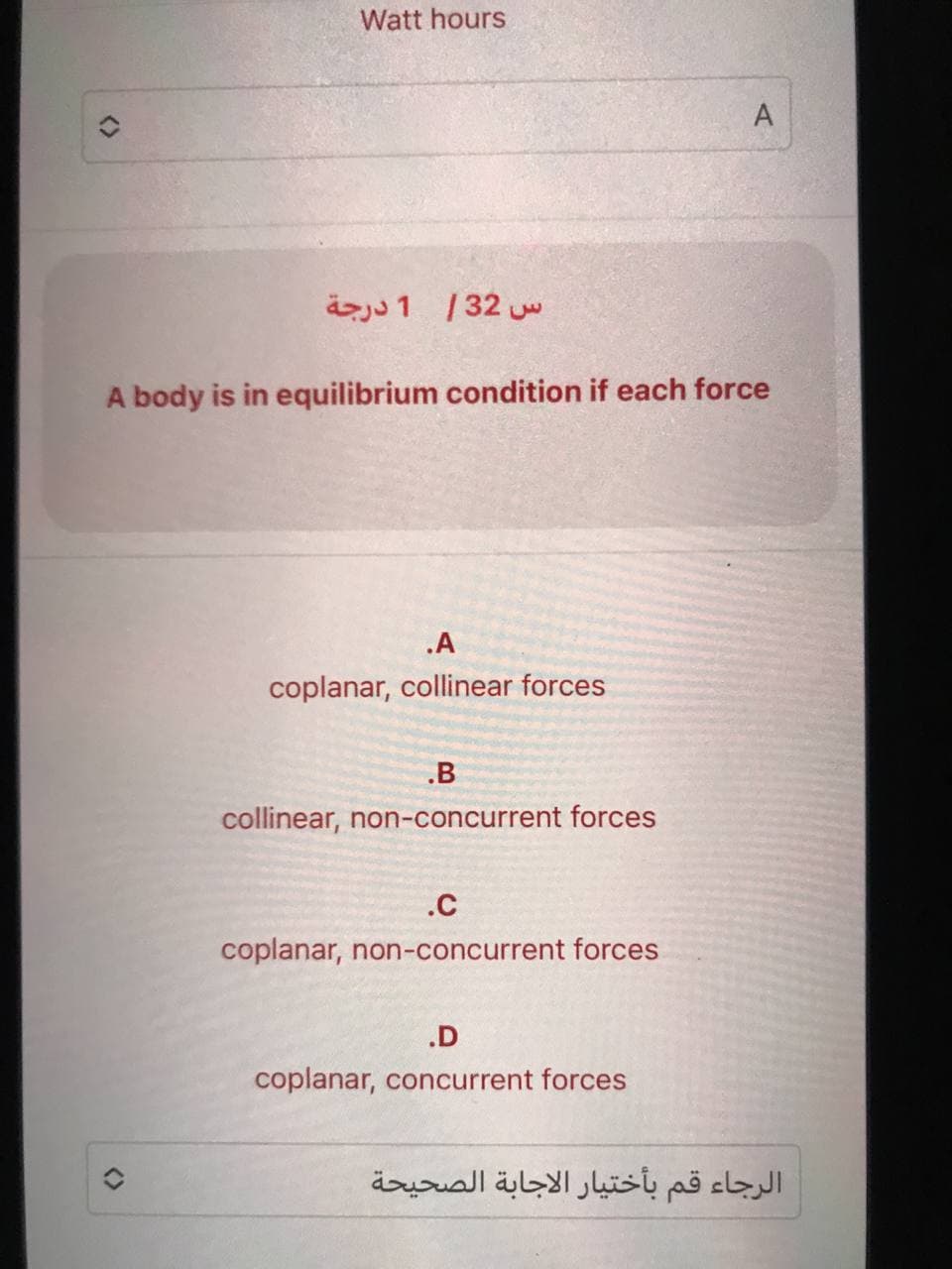 Watt hours
س 32 / 1 درجة
A body is in equilibrium condition if each force
.A
coplanar, collinear forces
.B
collinear, non-concurrent forces
.C
coplanar, non-concurrent forces
A
.D
coplanar, concurrent forces
الرجاء قم بأختيار الاجابة الصحيحة