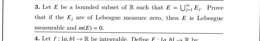 3. Let E be a bounded subset of R such that E=UEj. Prove
that if the E, are of Lebesgue measure zero, then E is Lebesgue
measurable and m(E) = 0.
4. Let f [a, b] → R be integrable. Define F la hl→ R by