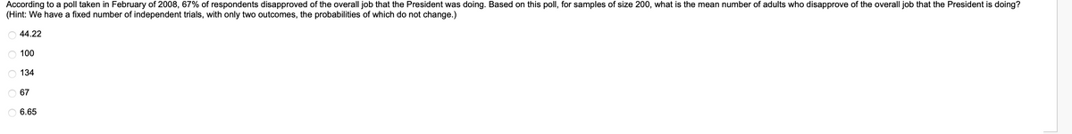 According to a poll taken in February of 2008, 67% of respondents disapproved of the overall job that the President was doing. Based on this poll, for samples of size 200, what is the mean number of adults who disapprove of the overall job that the President is doing?
(Hint: We have a fixed number of independent trials, with only two outcomes, the probabilities of which do not change.)
44.22
100
OOOO
134
67
6.65