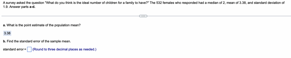 A survey asked the question "What do you think is the ideal number of children for a family to have?" The 532 females who responded had a median of 2, mean of 3.38, and standard deviation of
1.9. Answer parts a-d.
a. What is the point estimate of the population mean?
3.38
b. Find the standard error of the sample mean.
standard error =
(Round to three decimal places as needed.)