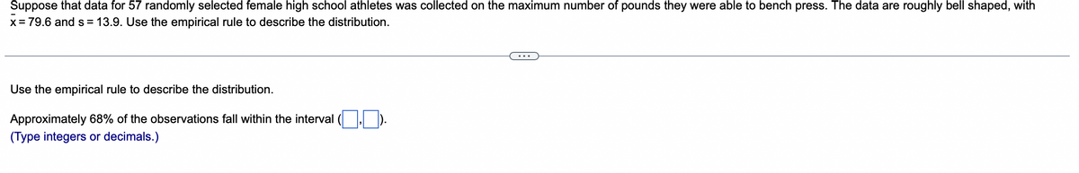 Suppose that data for 57 randomly selected female high school athletes was collected on the maximum number of pounds they were able to bench press. The data are roughly bell shaped, with
x = 79.6 and s = 13.9. Use the empirical rule to describe the distribution.
Use the empirical rule to describe the distribution.
Approximately 68% of the observations fall within the interval 7.7.
(Type integers or decimals.)