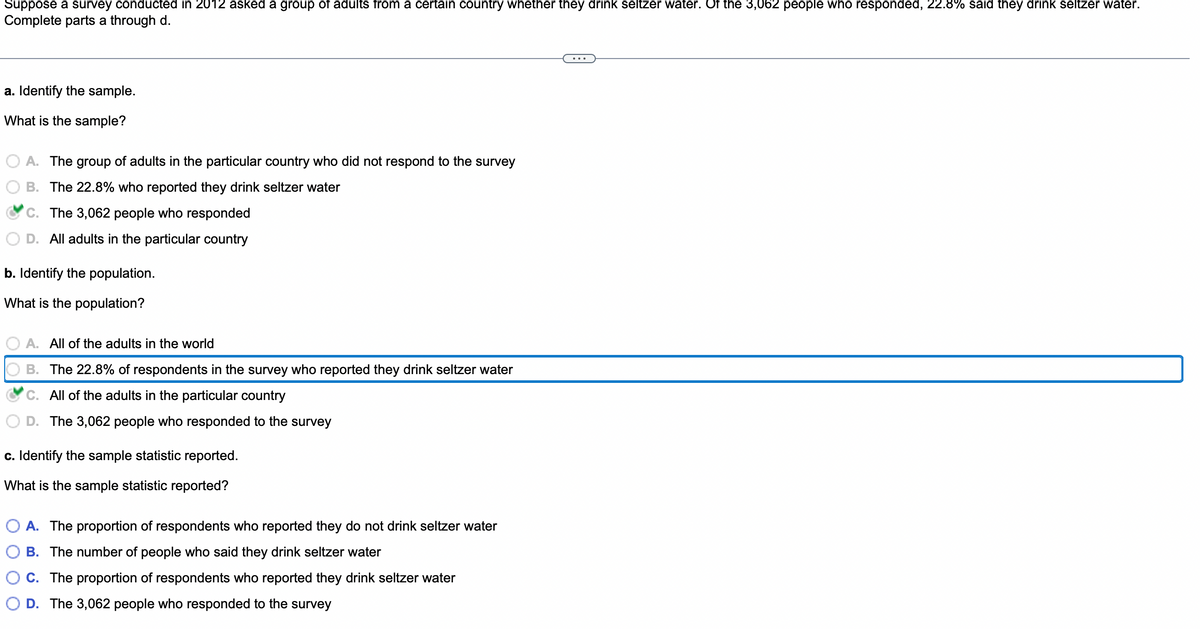 Suppose a survey conducted in 2012 asked a group of adults from a certain country whether they drink seltzer water. Of the 3,062 people who responded, 22.8% said they drink seltzer water.
Complete parts a through d.
a. Identify the sample.
What is the sample?
A. The group of adults in the particular country who did not respond to the survey
B. The 22.8% who reported they drink seltzer water
C. The 3,062 people who responded
D. All adults in the particular country
b. Identify the population.
What is the population?
A. All of the adults in the world
B. The 22.8% of respondents in the survey who reported they drink seltzer water
C. All of the adults in the particular country
D. The 3,062 people who responded to the survey
c. Identify the sample statistic reported.
What is the sample statistic reported?
A. The proportion of respondents who reported they do not drink seltzer water
B. The number of people who said they drink seltzer water
C. The proportion of respondents who reported they drink seltzer water
D. The 3,062 people who responded to the survey