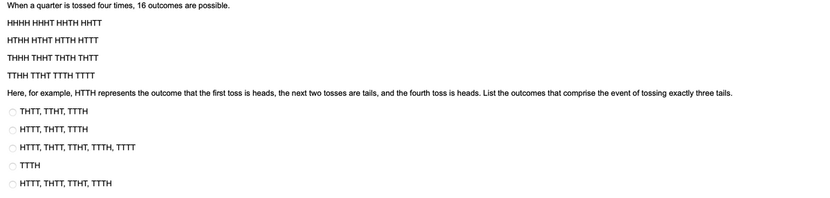 When a quarter is tossed four times, 16 outcomes are possible.
HHHH HHHT HHTH HÄTT
HTHH HTHT HTTH HITT
THHH THHT THTH THIT
TTHH TTHT ITTH TITT
Here, for example, HTTH represents the outcome that the first toss is heads, the next two tosses are tails, and the fourth toss is heads. List the outcomes that comprise the event of tossing exactly three tails.
THTT, TTHT, TTTH
HTTT, THIT, TTTH
HTTT, THTT, TTHT, TTTH, TITI
TTTH
HTTT, THTT, TTHT, TTTH