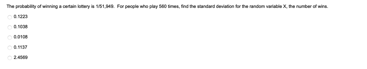 The probability of winning a certain lottery is 1/51,949. For people who play 560 times, find the standard deviation for the random variable X, the number of wins.
0.1223
0.1038
0.0108
0.1137
2.4569