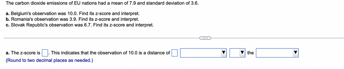 The carbon dioxide emissions of EU nations had a mean of 7.9 and standard deviation of 3.6.
a. Belgium's observation was 10.0. Find its z-score and interpret.
b. Romania's observation was 3.9. Find its z-score and interpret.
c. Slovak Republic's observation was 6.7. Find its z-score and interpret.
a. The z-score is This indicates that the observation of 10.0 is a distance of
(Round to two decimal places as needed.)
the