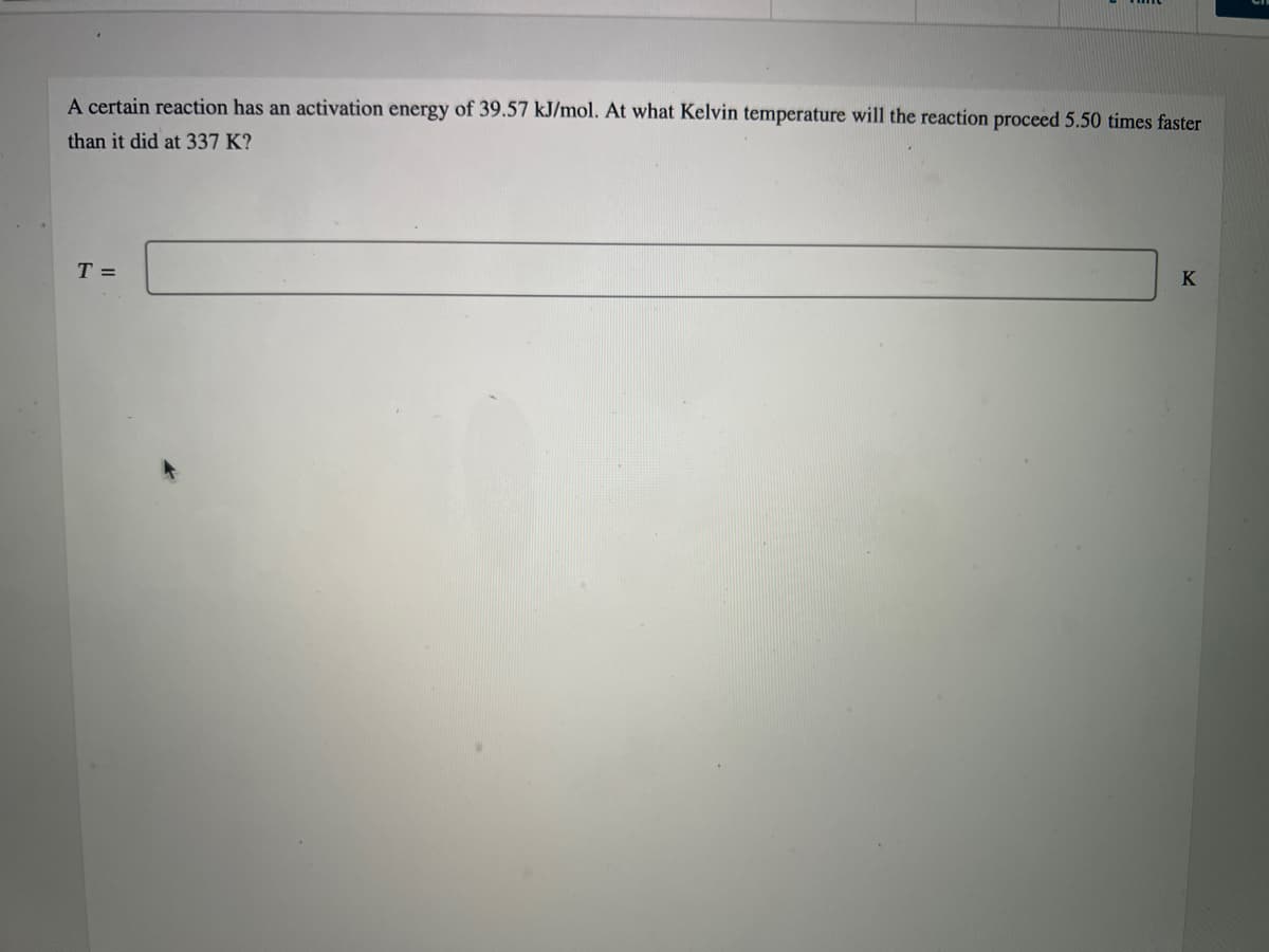 A certain reaction has an activation energy of 39.57 kJ/mol. At what Kelvin temperature will the reaction proceed 5.50 times faster
than it did at 337 K?
T =
K
